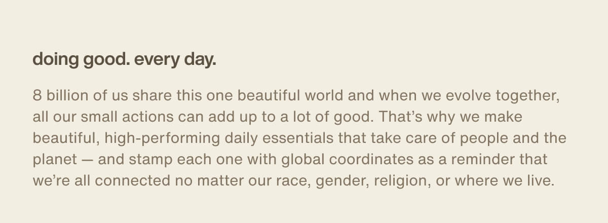 doing good. every day. | 8 billion of us share this one beautiful world and when we evolve together, all our small actions can add up to a lot of good. That’s why we make beautiful, high-performing daily essentials that take care of people and the planet — and stamp each one with global coordinates as a reminder that we’re all connected no matter our race, gender, religion, or where we live.