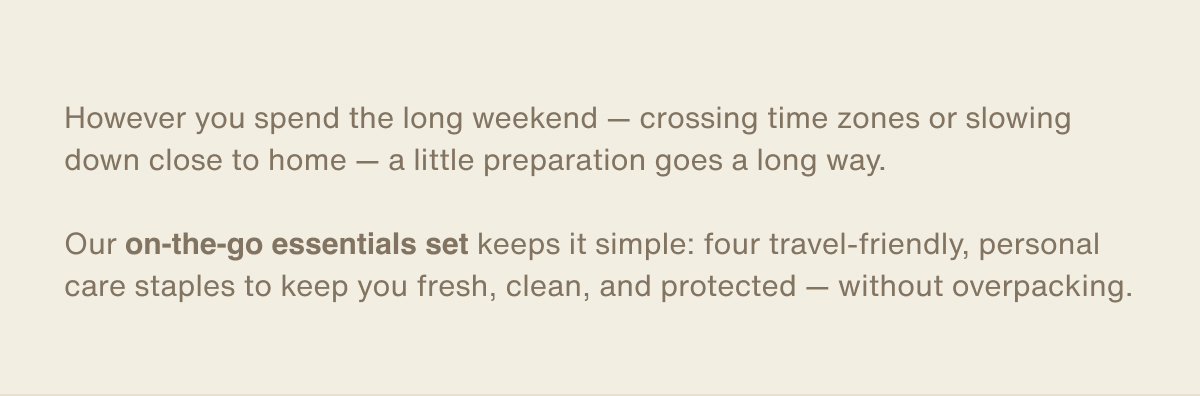 However you spend the long weekend — crossing time zones or slowing down close to home — a little preparation goes a long way. | Our on-the-go essentials set keeps it simple: four travel-friendly, personal care staples to keep you fresh, clean, and protected — without overpacking.