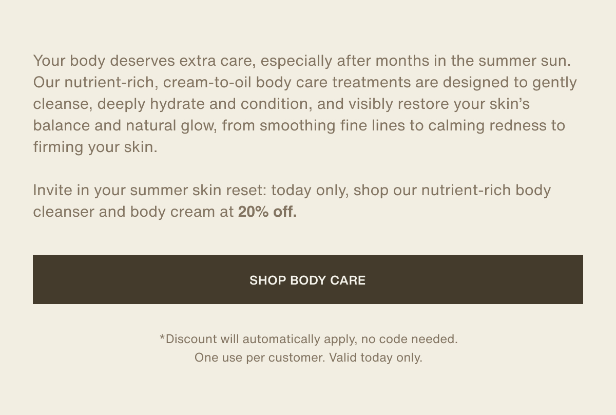 Your body deserves extra care, especially after months in the summer sun. Our nutrient-rich, cream-to-oil body care treatments are designed to gently cleanse, deeply hydrate and condition, and visibly restore your skin’s balance and natural glow, from smoothing fine lines to calming redness to firming your skin. | Invite in your summer skin reset: today only, shop our nutrient-rich body cleanser and body cream at 20% off. | [ Shop Body Care ] | *Discount will automatically apply, no code needed. One use per customer. Valid today only.