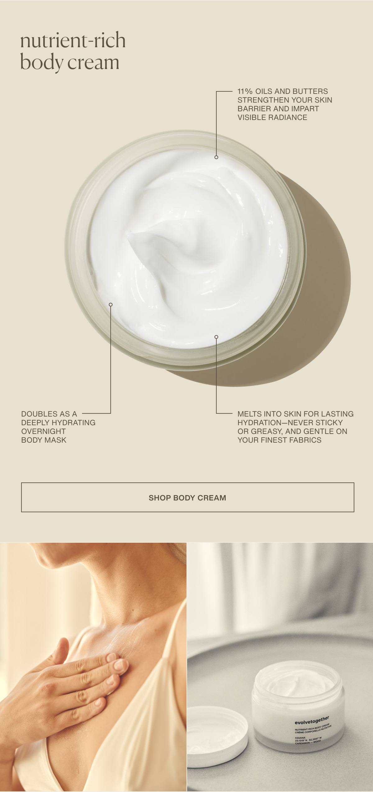 nutrient-rich body cream | 11% oils and butters strengthen your skin barrier and impart visible radiance | Doubles as a deeply hydrating overnight body mask | Melts into skin for lasting hydration—never sticky or greasy, and gentle on your finest fabrics | [ Shop Body Cream ]
