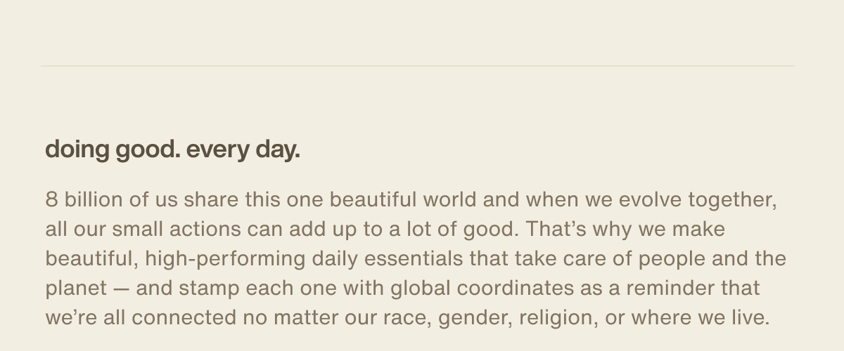 doing good. every day. | 8 billion of us share this one beautiful world and when we evolve together, all our small actions can add up to a lot of good. That’s why we make beautiful, high-performing daily essentials that take care of people and the planet — and stamp each one with global coordinates as a reminder that we’re all connected no matter our race, gender, religion, or where we live.
