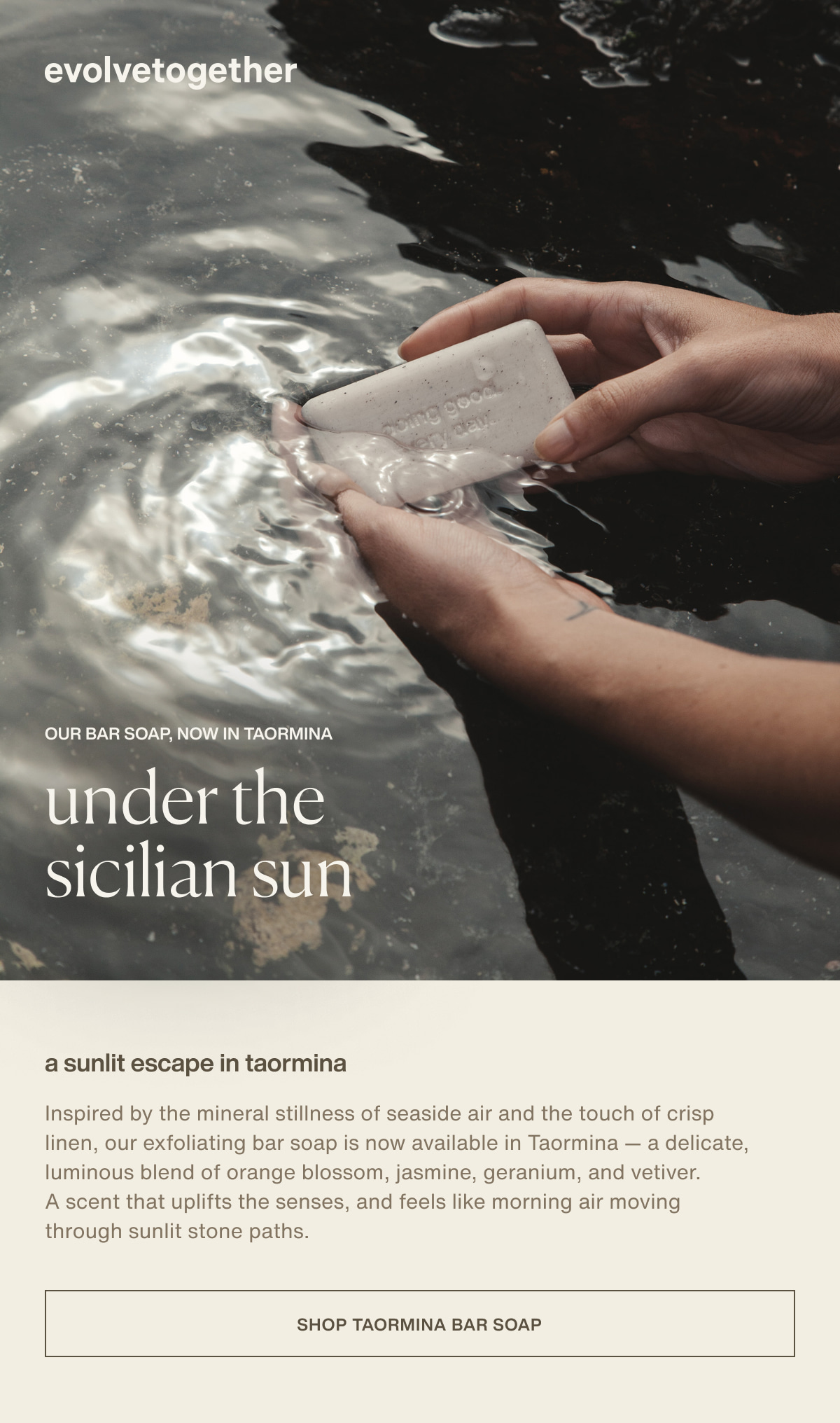 evolvetogether | our bar soap, now in taormina | under the sicilian sun | a sunlit escape in taormina | Inspired by the mineral stillness of seaside air and the touch of crisp linen, our exfoliating bar soap is now available in Taormina — a delicate, luminous blend of orange blossom, jasmine, geranium, and vetiver. A scent that uplifts the senses, and feels like morning air moving through sunlit stone paths. | [ Shop Taormina Bar Soap ]