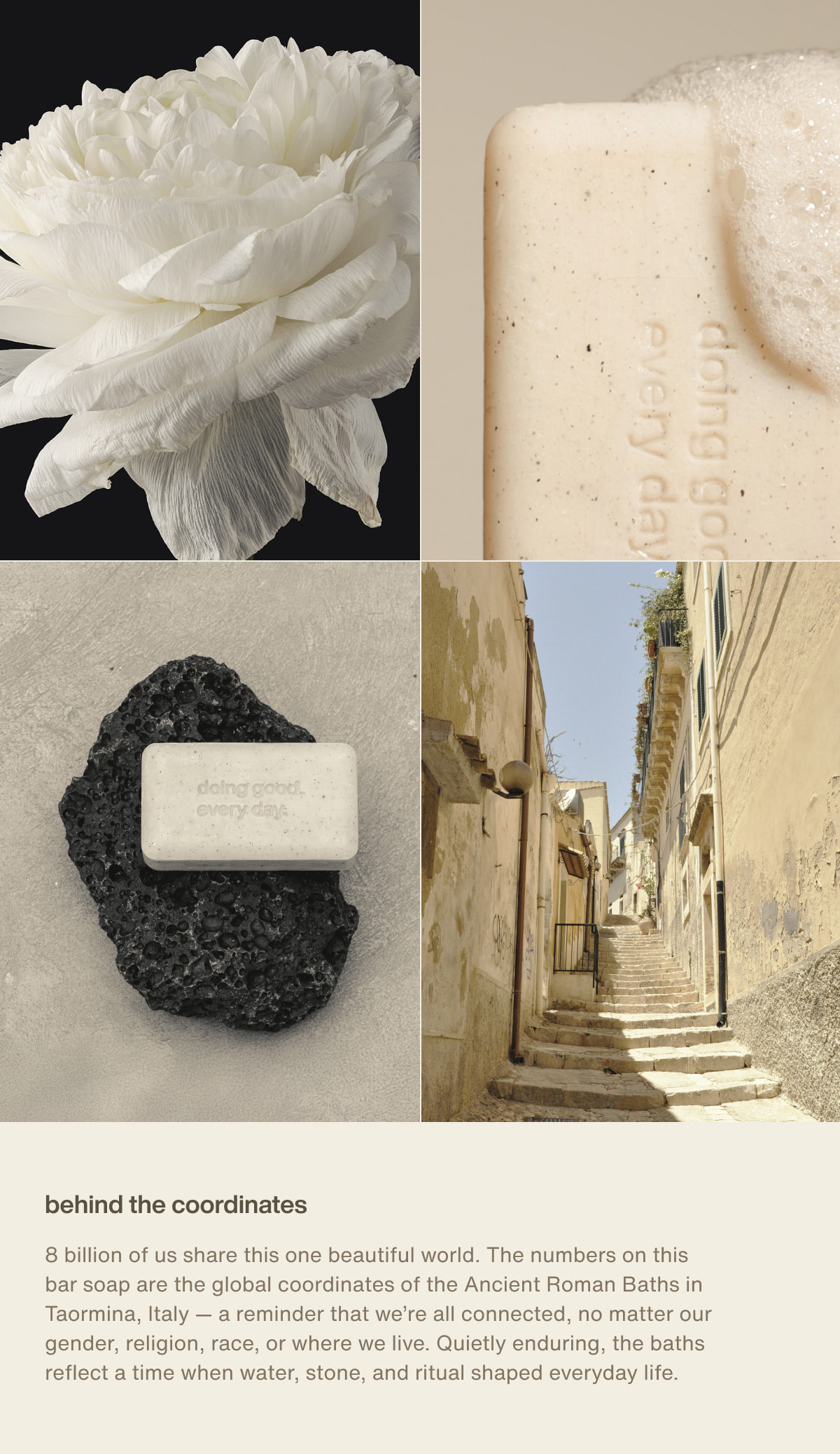 behind the coordinates | 8 billion of us share this one beautiful world. The numbers on this bar soap are the global coordinates of the Ancient Roman Baths in Taormina, Italy — a reminder that we’re all connected, no matter our gender, religion, race, or where we live. Quietly enduring, the baths reflect a time when water, stone, and ritual shaped everyday life.