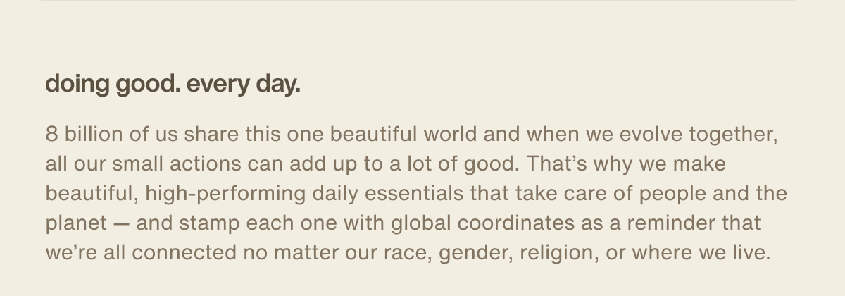 doing good. every day. | 8 billion of us share this one beautiful world and when we evolve together, all our small actions can add up to a lot of good. That’s why we make beautiful, high-performing daily essentials that take care of people and the planet — and stamp each one with global coordinates as a reminder that we’re all connected no matter our race, gender, religion, or where we live.