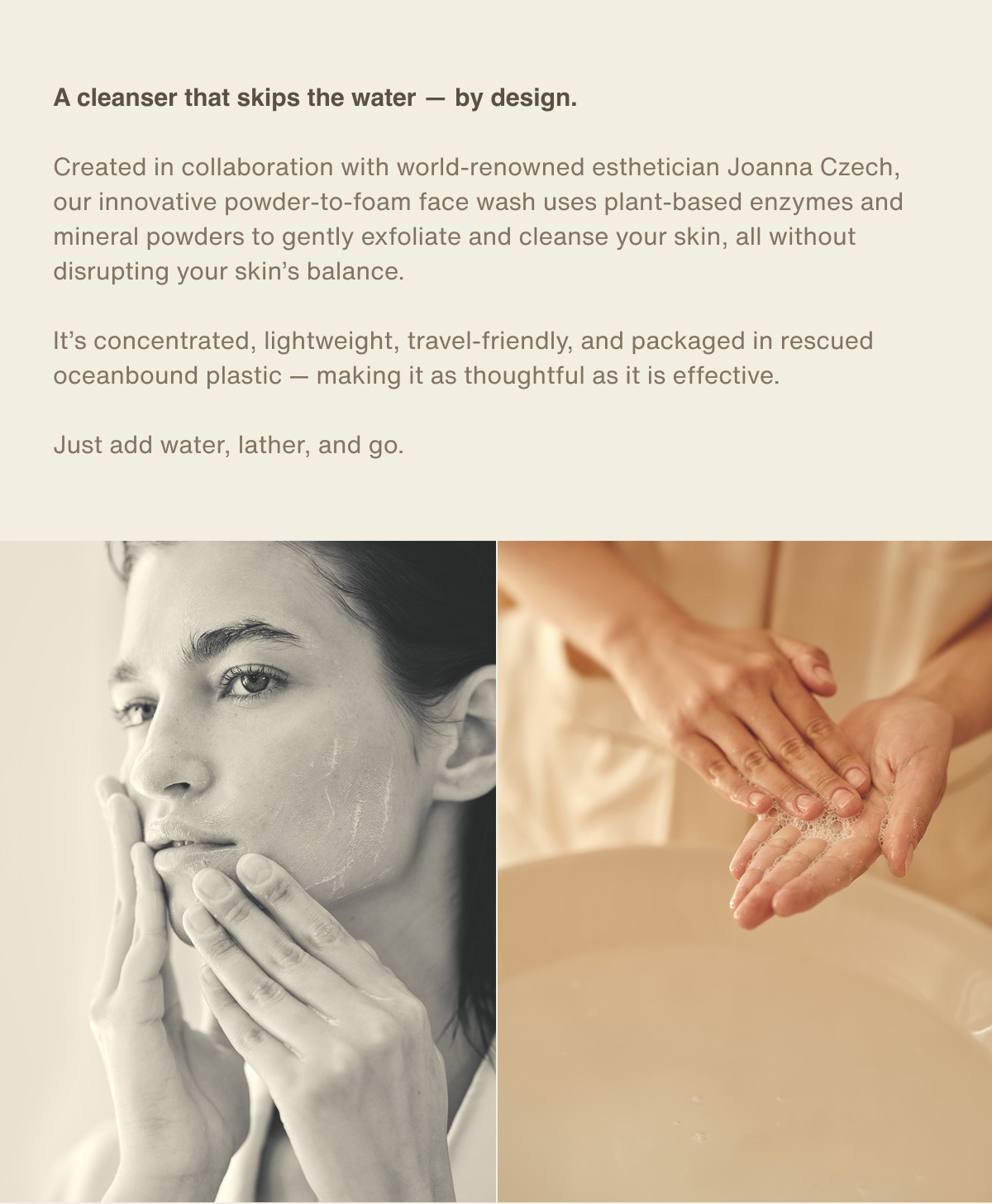 A cleanser that skips the water — by design. | Created in collaboration with world-renowned esthetician Joanna Czech, our innovative powder-to-foam face wash uses plant-based enzymes and mineral powders to gently exfoliate and cleanse your skin, all without disrupting your skin’s balance. It’s concentrated, lightweight, travel-friendly, and packaged in rescued oceanbound plastic — making it as thoughtful as it is effective. Just add water, lather, and go.