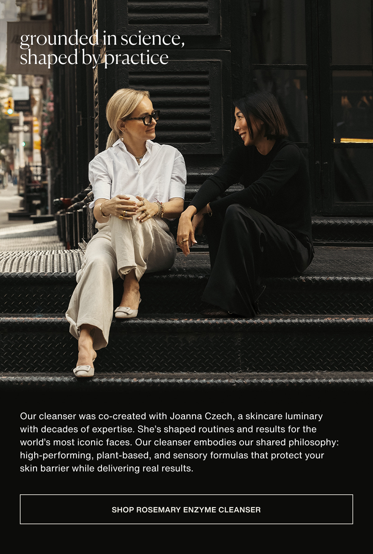 grounded in science, shaped by practice | Our cleanser was co-created with Joanna Czech, a skincare luminary with decades of expertise. She’s shaped routines and results for the world’s most iconic faces. Our cleanser embodies our shared philosophy: high-performing, plant-based, and sensory formulas that protect your skin barrier while delivering real results. | [ Shop Rosemary Enzyme Cleanser ]