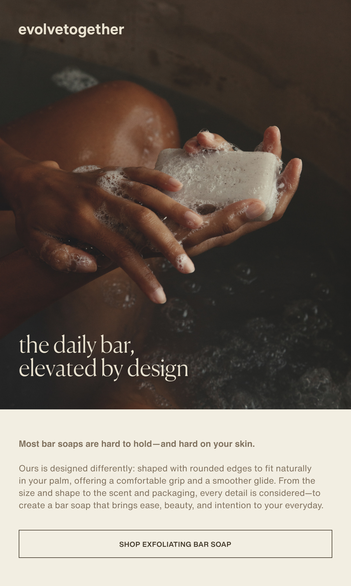 evolvetogether | the daily bar, elevated by design | Most bar soaps are hard to hold—and hard on your skin. | Ours is designed differently: shaped with rounded edges to fit naturally in your palm, offering a comfortable grip and a smoother glide. From the size and shape to the scent and packaging, every detail is considered—to create a bar soap that brings ease, beauty, and intention to your everyday. | [ Shop Exfoliating Bar Soap ]
