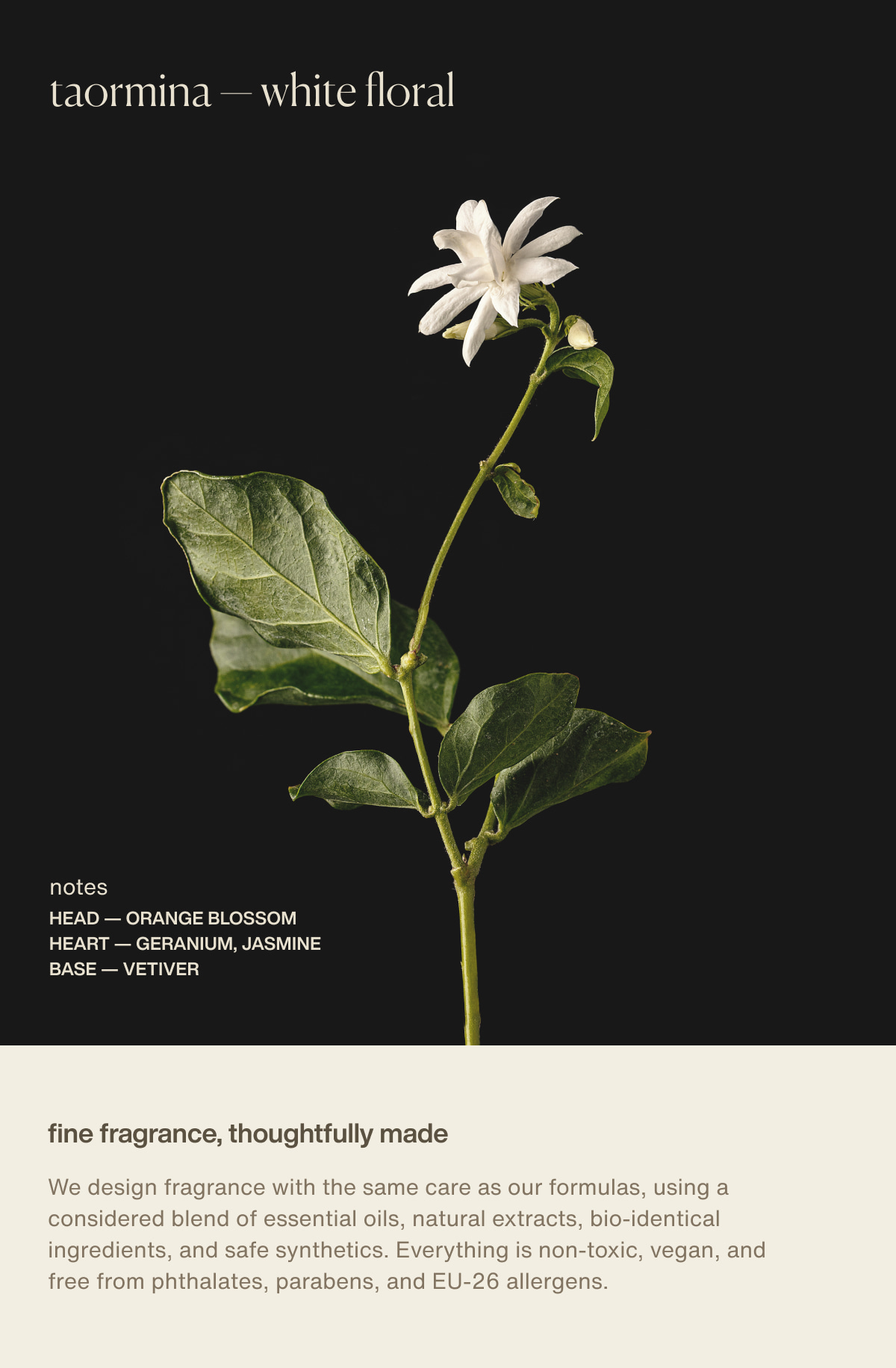 taormina — white floral | notes | head — orange blossom | heart — geranium, jasmine | base — vetiver | fine fragrance, thoughtfully made | We design fragrance with the same care as our formulas, using a considered blend of essential oils, natural extracts, bio-identical ingredients, and safe synthetics. Everything is non-toxic, vegan, and free from phthalates, parabens, and EU-26 allergens.