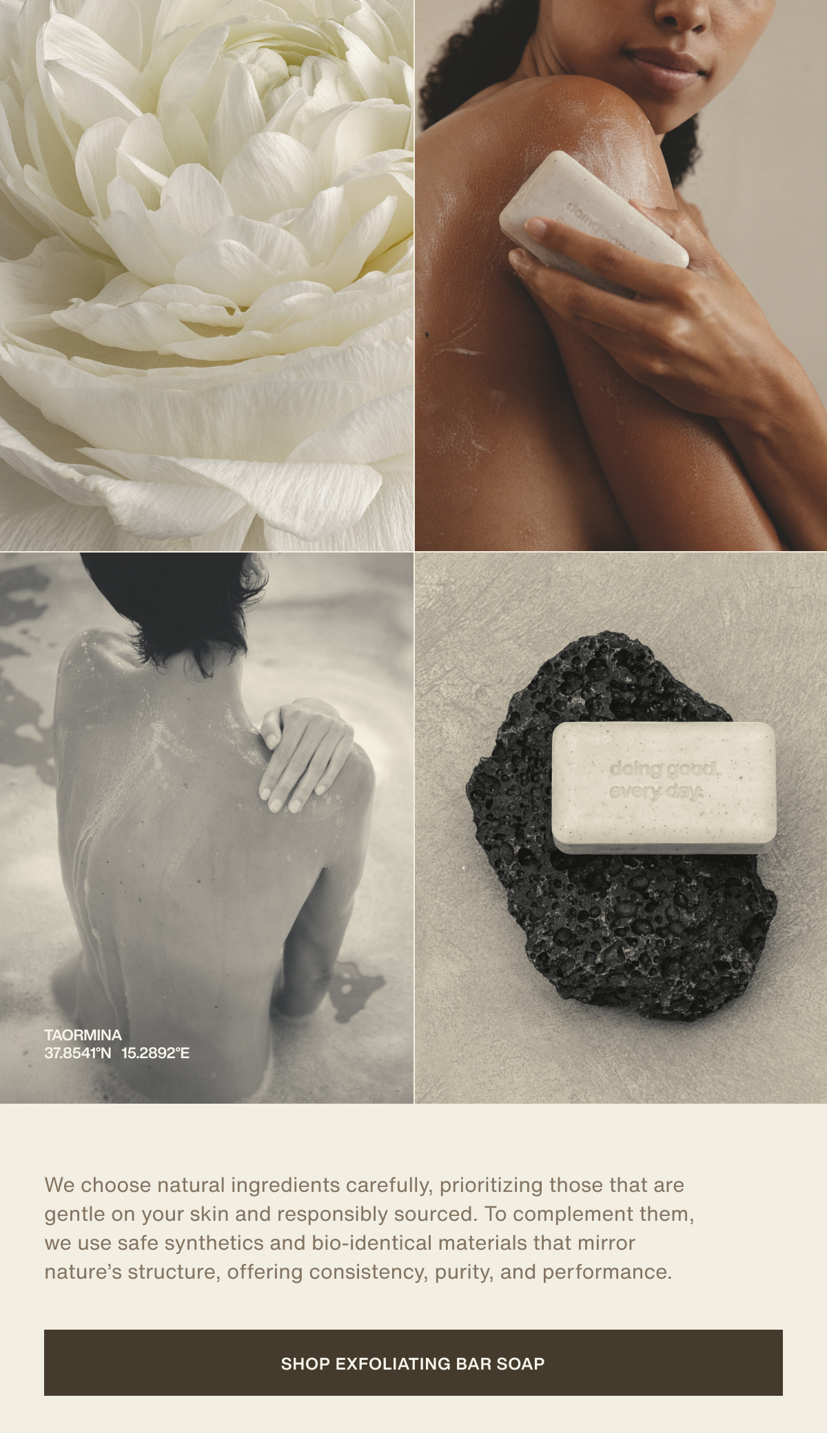 taormina | 37.8541°N  15.2892°E | We choose natural ingredients carefully, prioritizing those that are gentle on your skin and responsibly sourced. To complement them, we use safe synthetics and bio-identical materials that mirror nature’s structure, offering consistency, purity, and performance. | [ Shop Exfoliating Bar Soap ]