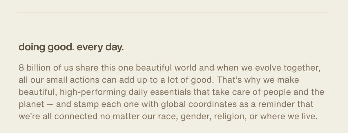 doing good. every day. | 8 billion of us share this one beautiful world and when we evolve together, all our small actions can add up to a lot of good. That’s why we make beautiful, high-performing daily essentials that take care of people and the planet — and stamp each one with global coordinates as a reminder that we’re all connected no matter our race, gender, religion, or where we live.