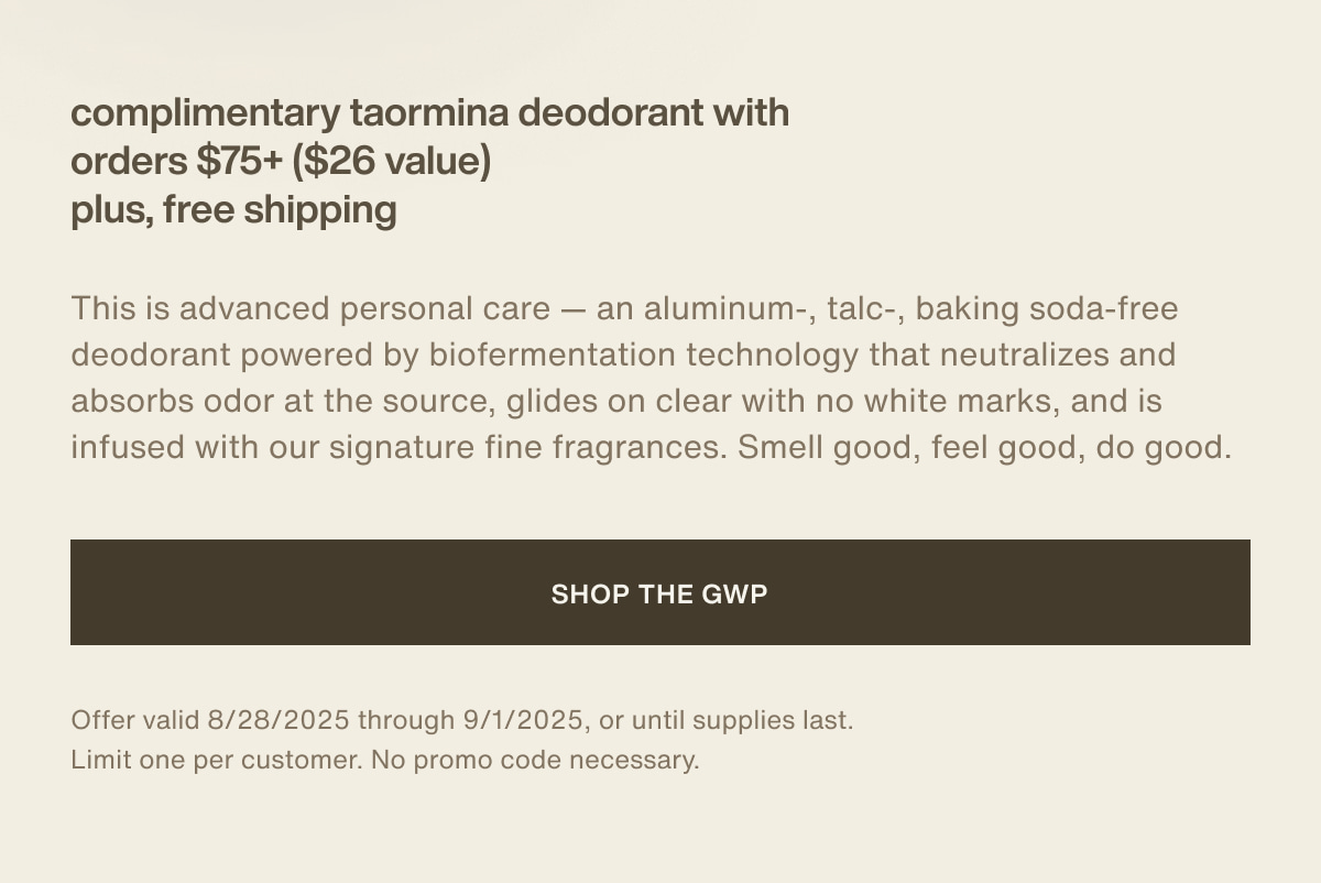 complimentary Taormina deodorant with orders $75+ ($26 value) plus, free shipping | This is advanced personal care — an aluminum-, talc-, baking soda-free deodorant powered by biofermentation technology that neutralizes and absorbs odor at the source, glides on clear with no white marks, and is infused with our signature fine fragrances. Smell good, feel good, do good. | [ Shop the GWP ] | *Offer valid 8/28/2025 through 9/1/2025, or until supplies last. Limit one per customer. No promo code necessary.