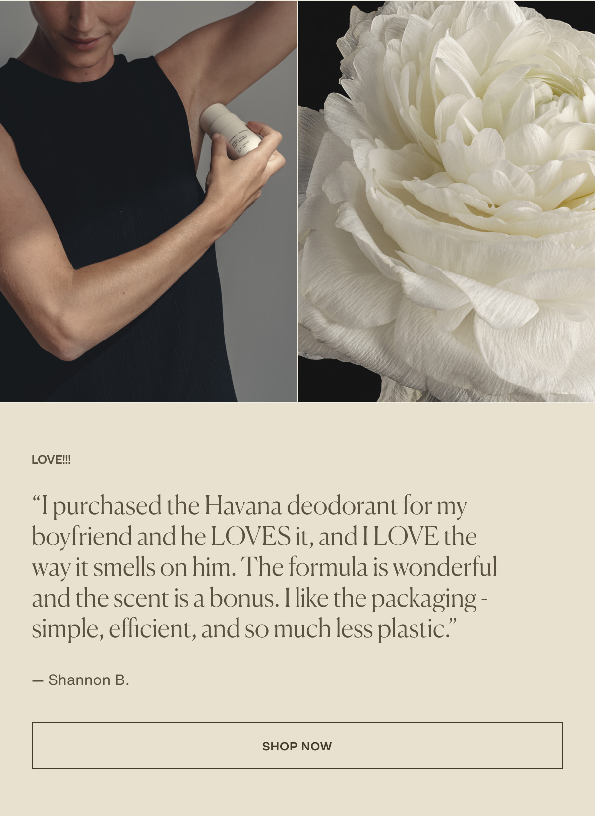 LOVE!!! | “I purchased the Havana deodorant for my boyfriend and he LOVES it, and I LOVE the way it smells on him. The formula is wonderful and the scent is a bonus. I like the packaging - simple, efficient, and so much less plastic.” — Shannon B. | [ Shop Now ]
