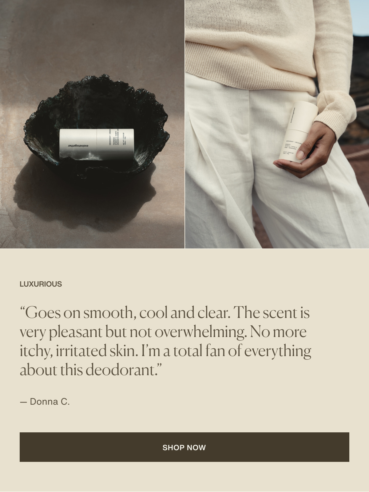 Luxurious | “Goes on smooth, cool and clear. The scent is very pleasant but not overwhelming. No more itchy, irritated skin. I’m a total fan of everything about this deodorant.” — Donna C. | [ Shop Now ]