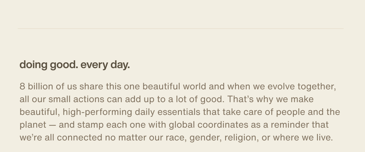doing good. every day. | 8 billion of us share this one beautiful world and when we evolve together, all our small actions can add up to a lot of good. That’s why we make beautiful, high-performing daily essentials that take care of people and the planet — and stamp each one with global coordinates as a reminder that we’re all connected no matter our race, gender, religion, or where we live.