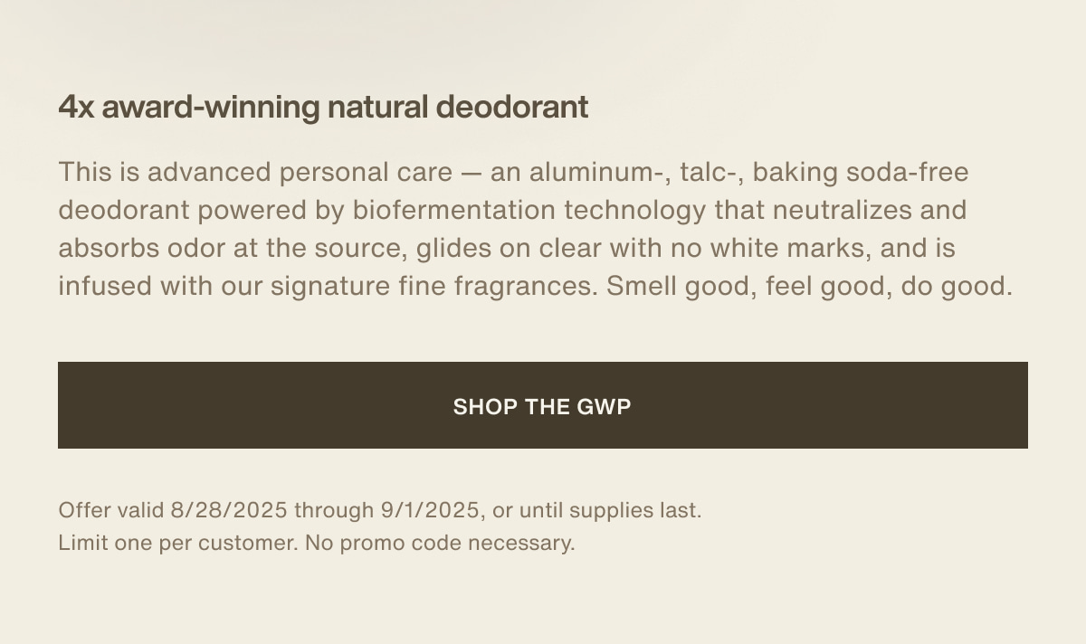 4x award-winning natural deodorant | This is advanced personal care — an aluminum-, talc-, baking soda-free deodorant powered by biofermentation technology that neutralizes and absorbs odor at the source, glides on clear with no white marks, and is infused with our signature fine fragrances. Smell good, feel good, do good. | [ Shop the GWP ] | Offer valid 8/28/2025 through 9/1/2025, or until supplies last. Limit one per customer. No promo code necessary.