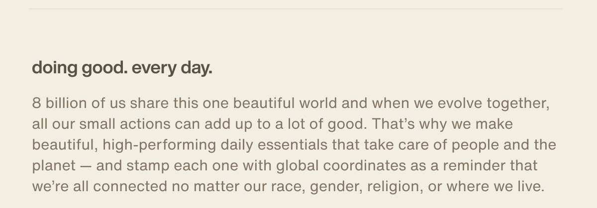 doing good. every day. | 8 billion of us share this one beautiful world and when we evolve together, all our small actions can add up to a lot of good. That’s why we make beautiful, high-performing daily essentials that take care of people and the planet — and stamp each one with global coordinates as a reminder that we’re all connected no matter our race, gender, religion, or where we live.