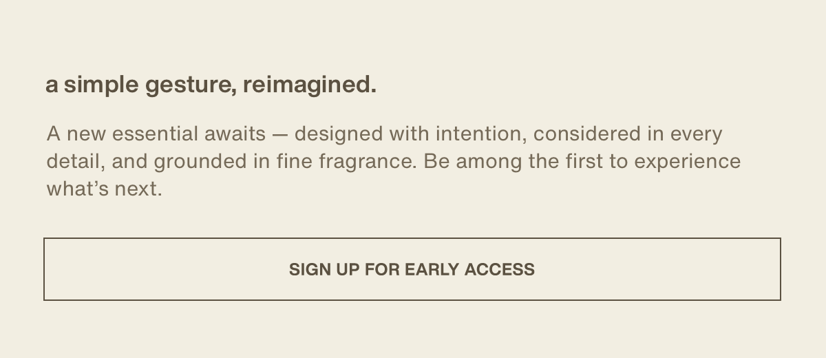 a simple gesture, reimagined. | A new essential awaits — designed with intention, considered in every detail, and grounded in fine fragrance. Be among the first to experience what’s next. | [ sign up for early access ]