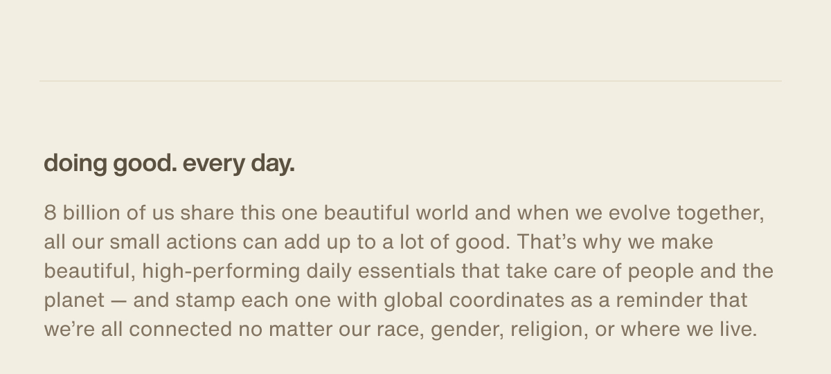 doing good. every day. | 8 billion of us share this one beautiful world and when we evolve together, all our small actions can add up to a lot of good. That’s why we make beautiful, high-performing daily essentials that take care of people and the planet — and stamp each one with global coordinates as a reminder that we’re all connected no matter our race, gender, religion, or where we live.