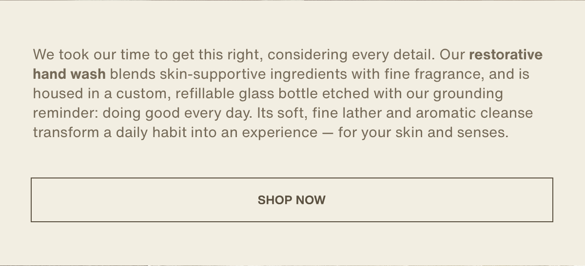 We took our time to get this right, considering every detail. Our restorative hand wash blends skin-supportive ingredients with fine fragrance, and is housed in a custom, refillable glass bottle etched with our grounding reminder: doing good every day. Its soft, fine lather and aromatic cleanse transform a daily habit into an experience — for your skin and senses. | [ shop now ]