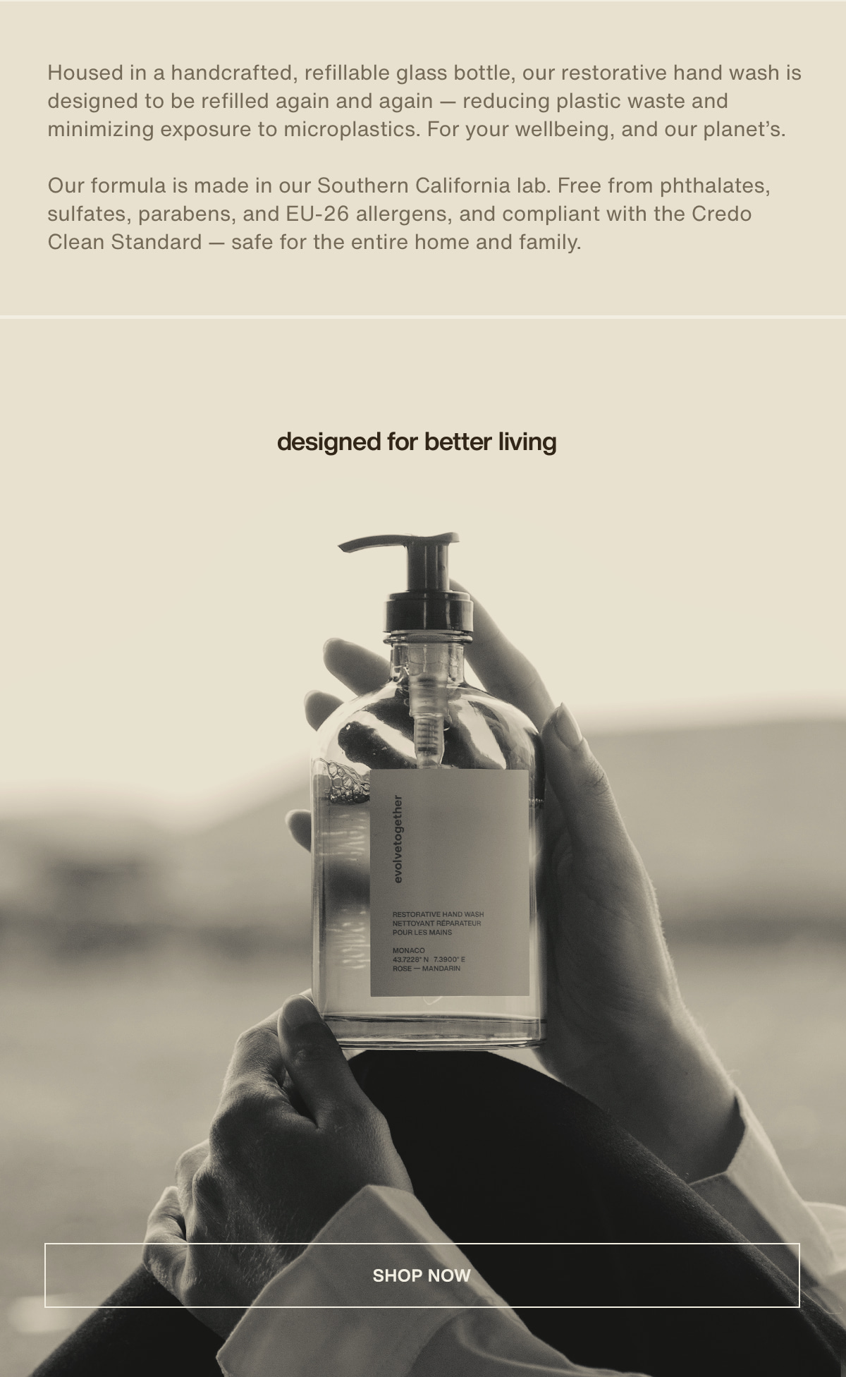 Housed in a handcrafted, refillable glass bottle, our restorative hand wash is designed to be refilled again and again — reducing plastic waste and minimizing exposure to microplastics. For your wellbeing, and our planet’s. | Our formula is made in our Southern California lab. Free from phthalates, sulfates, parabens, and EU-26 allergens, and compliant with the Credo Clean Standard — safe for the entire home and family. | designed for better living | [ shop now ]