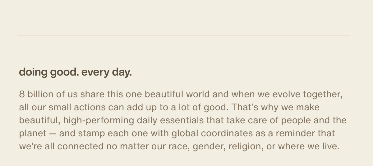 doing good. every day. | 8 billion of us share this one beautiful world and when we evolve together, all our small actions can add up to a lot of good. That’s why we make beautiful, high-performing daily essentials that take care of people and the planet — and stamp each one with global coordinates as a reminder that we’re all connected no matter our race, gender, religion, or where we live.