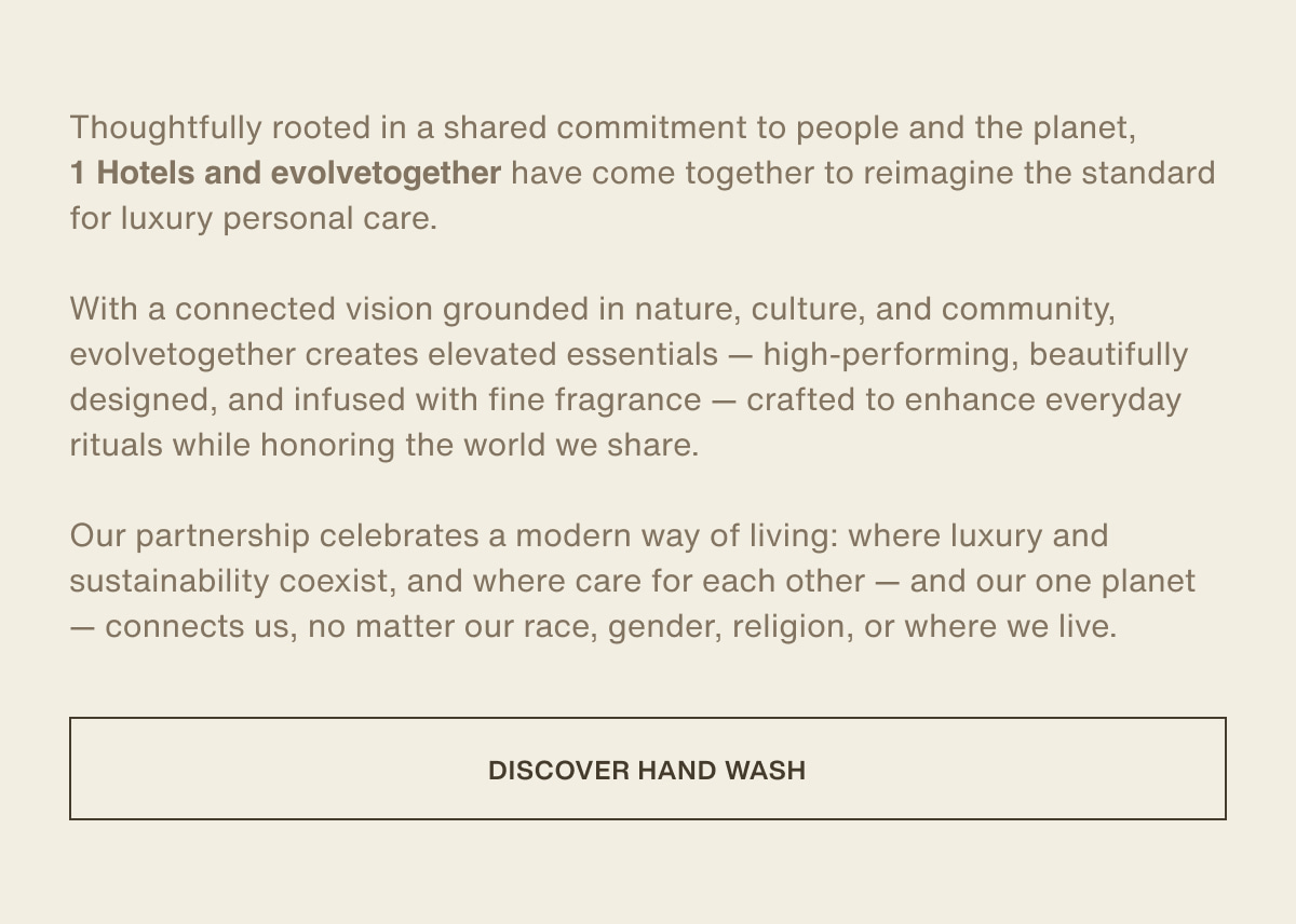 Thoughtfully rooted in a shared commitment to people and the planet, 1 Hotels and evolvetogether have come together to reimagine the standard for luxury personal care. With a connected vision grounded in nature, culture, and community, evolvetogether creates elevated essentials — high-performing, beautifully designed, and infused with fine fragrance — crafted to enhance everyday rituals while honoring the world we share. Our partnership celebrates a modern way of living: where luxury and sustainability coexist, and where care for each other — and our one planet — connects us, no matter our race, gender, religion, or where we live. | [ Discover Hand Wash ]