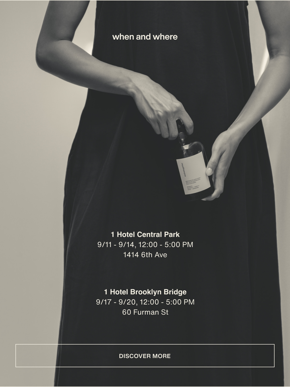 when and where | 1 Hotel Central Park | 9/11 - 9/14, 12:00 - 5:00 PM | 1414 6th Ave | 1 Hotel Brooklyn Bridge | 9/17 - 9/20, 12:00 - 5:00 PM | 60 Furman St | [ discover more ]