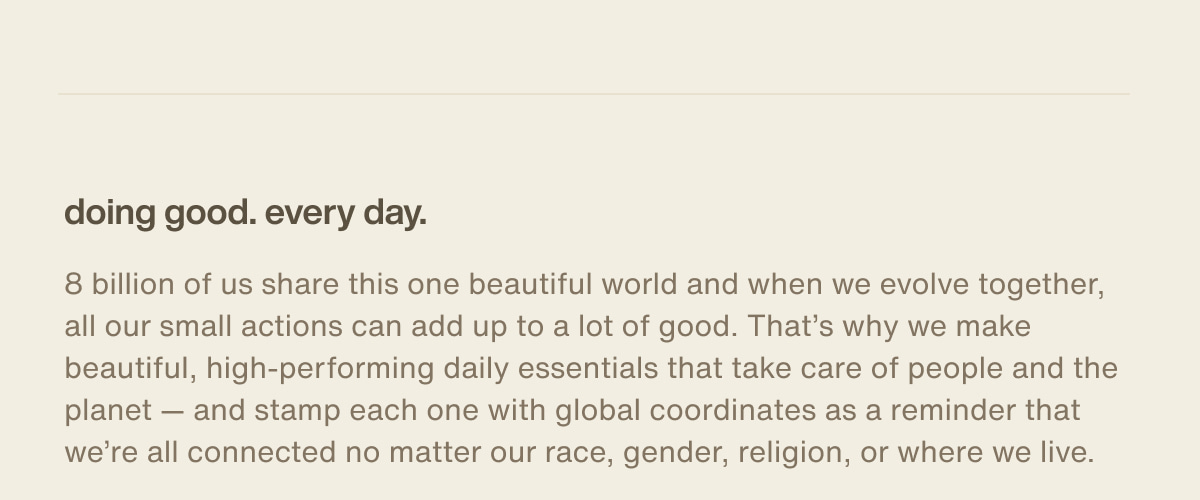 doing good. every day. | 8 billion of us share this one beautiful world and when we evolve together, all our small actions can add up to a lot of good. That’s why we make beautiful, high-performing daily essentials that take care of people and the planet — and stamp each one with global coordinates as a reminder that we’re all connected no matter our race, gender, religion, or where we live.