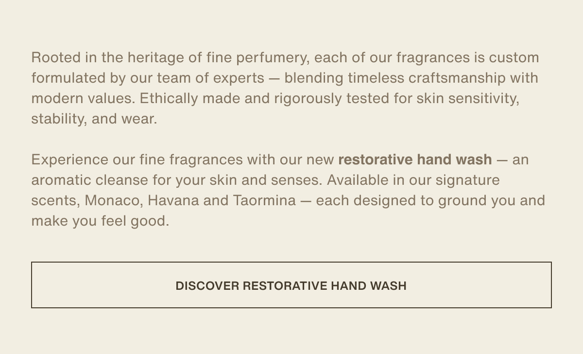 Rooted in the heritage of fine perfumery, each of our fragrances is custom formulated by our team of experts — blending timeless craftsmanship with modern values. Ethically made and rigorously tested for skin sensitivity, stability, and wear. | Experience our fine fragrances with our new restorative hand wash — an aromatic cleanse for your skin and senses. Available in our signature scents, Monaco, Havana and Taormina — each designed to ground you and make you feel good. | [ discover restorative hand wash ]