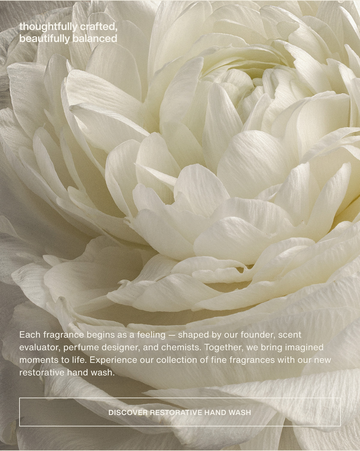 thoughtfully crafted, beautifully balanced | Each fragrance begins as a feeling — shaped by our founder, scent evaluator, perfume designer, and chemists. Together, we bring imagined moments to life. Experience our collection of fine fragrances with our new restorative hand wash. | [ discover restorative hand wash ]