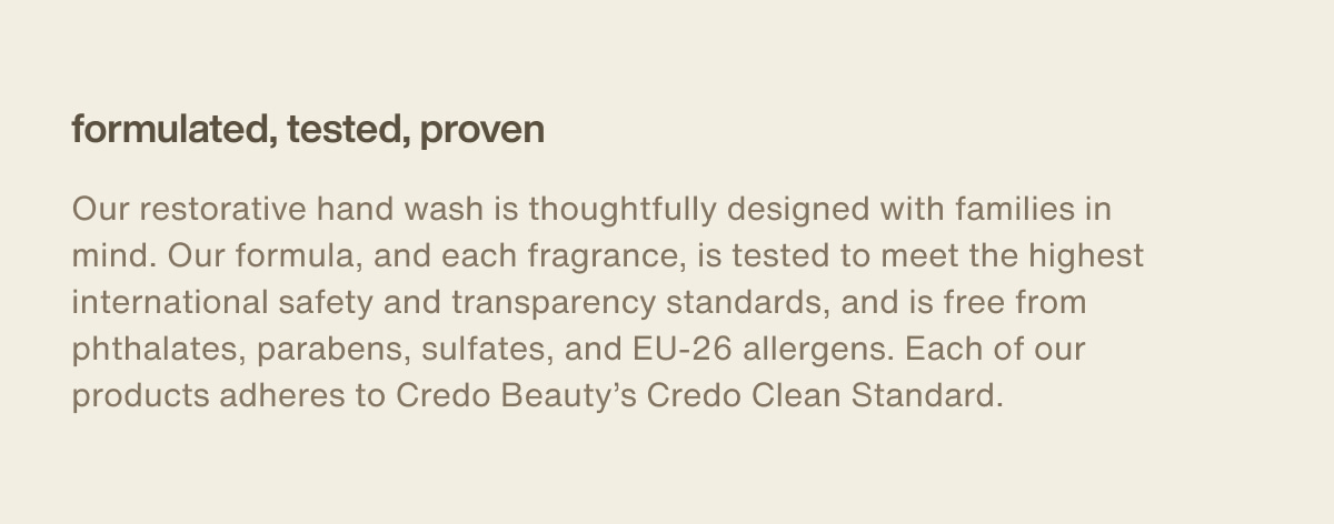 formulated, tested, proven | Our restorative hand wash is thoughtfully designed with families in mind. Our formula, and each fragrance, is tested to meet the highest international safety and transparency standards, and is free from phthalates, parabens, sulfates, and EU-26 allergens. Each of our products adheres to Credo Beauty’s Credo Clean Standard.