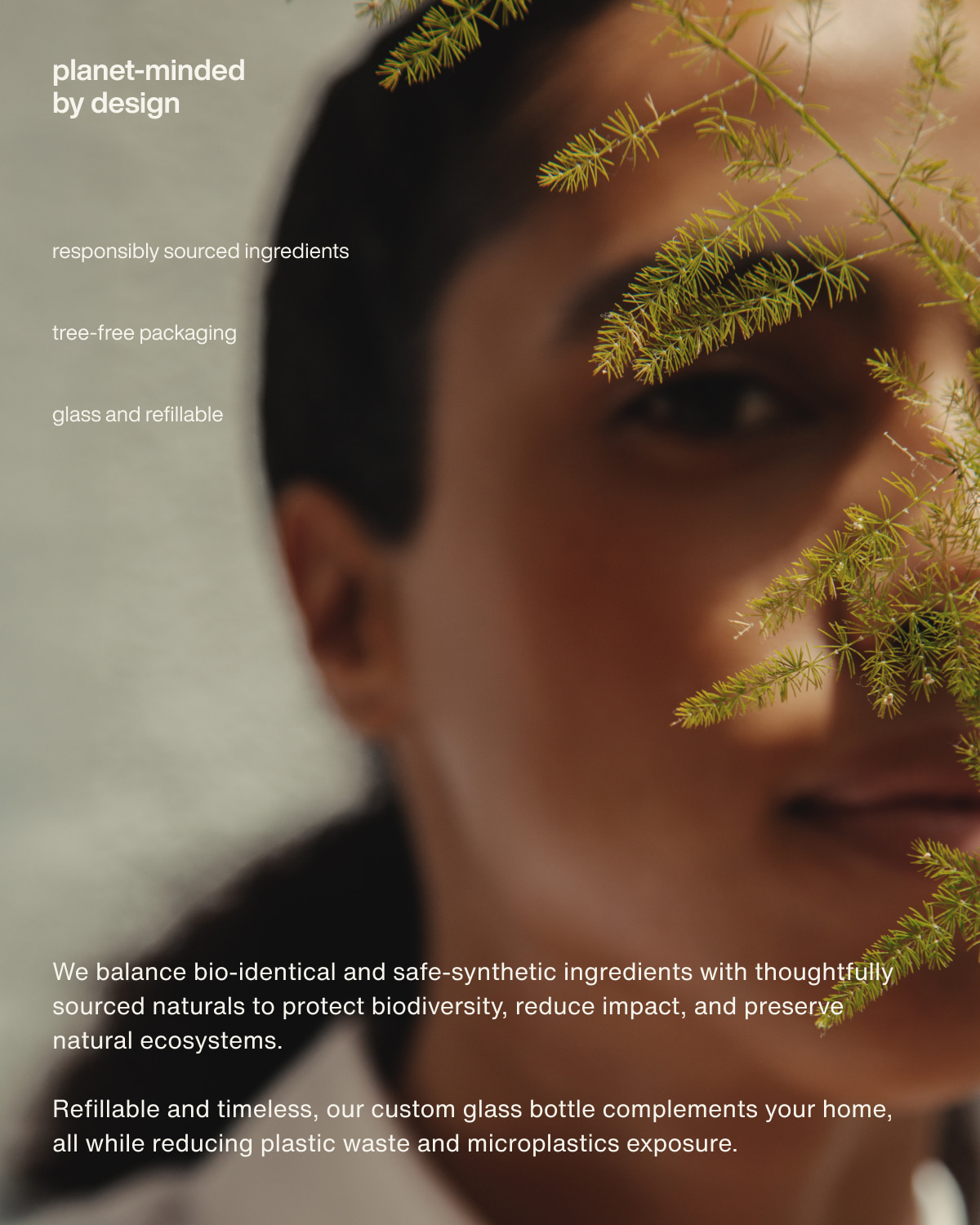 planet-minded by design | responsibly sourced ingredients | tree-free packaging | glass and refillable | We balance bio-identical and safe-synthetic ingredients with thoughtfully sourced naturals to protect biodiversity, reduce impact, and preserve natural ecosystems. | Refillable and timeless, our custom glass bottle complements your home, all while reducing plastic waste and microplastics exposure.