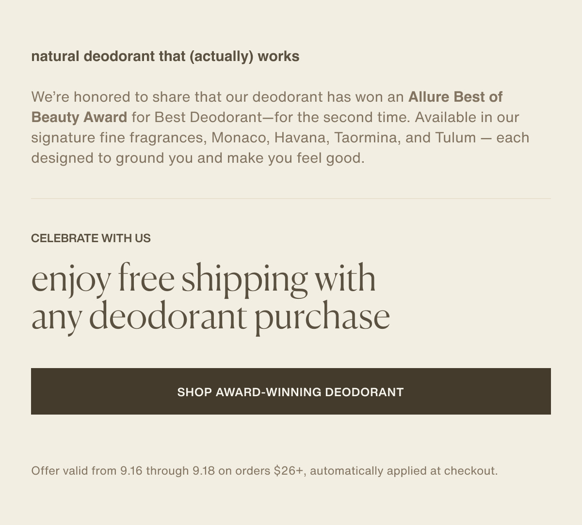 natural deodorant that (actually) works | We’re honored to share that our deodorant has won an Allure Best of Beauty Award for Best Deodorant—for the second time. Available in our signature fine fragrances, Monaco, Havana Taormina, and Tulum — each designed to ground you and make you feel good. | celebrate with us | enjoy free shipping with any deodorant purchase | [ Shop Award-Winning Deodorant ] | Offer valid from 9.16 through 9.18 on orders $26+, automatically applied at checkout.