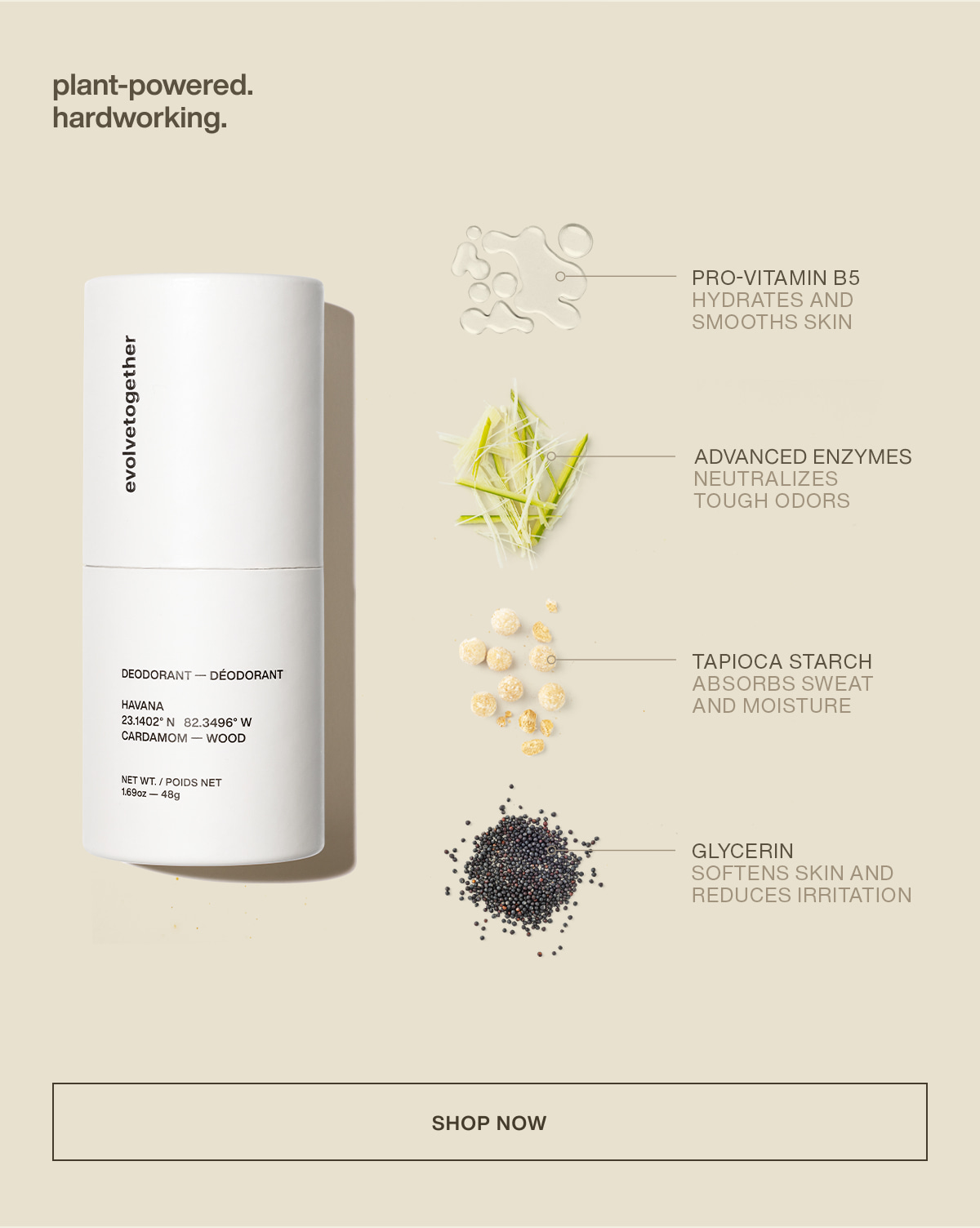plant-powered. hardworking. | Pro-Vitamin B5 | hydrates and smooths skin | Advanced Enzymes | neutralizes tough odors | Tapioca Starch | absorbs sweat and moisture | Glycerin | softens skin and reduces irritation | [ shop now ]
