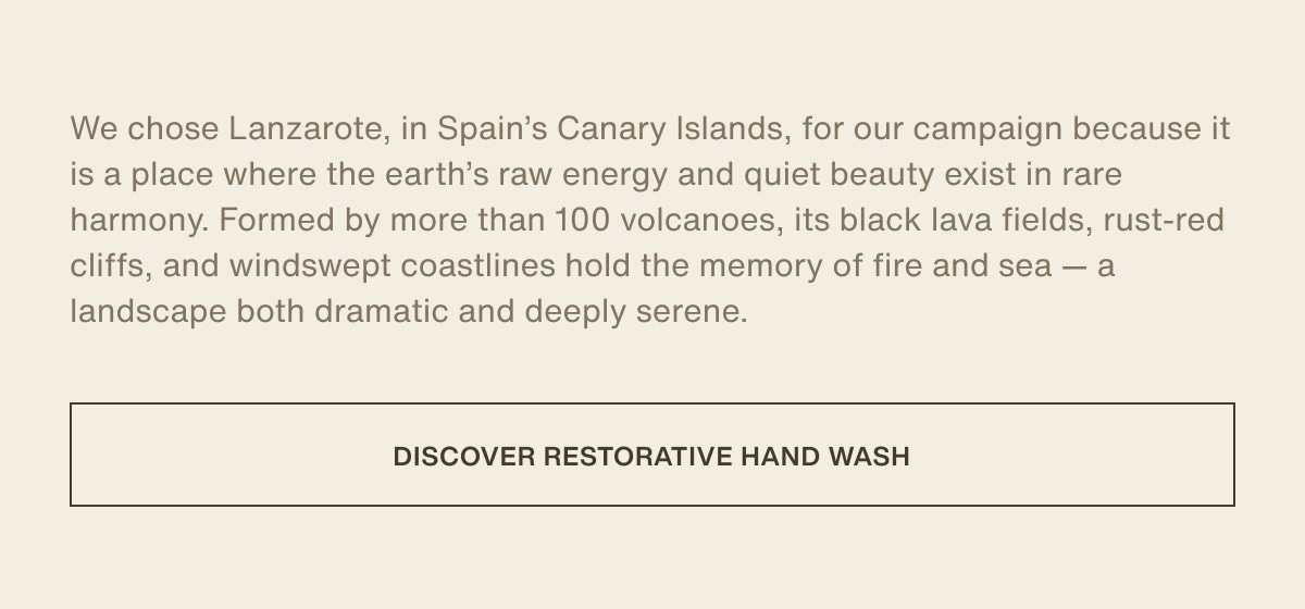 We chose Lanzarote, in Spain’s Canary Islands, for our campaign because it is a place where the earth’s raw energy and quiet beauty exist in rare harmony. Formed by more than 100 volcanoes, its black lava fields, rust-red cliffs, and windswept coastlines hold the memory of fire and sea — a landscape both dramatic and deeply serene. | [ Discover Restorative Hand Wash ]