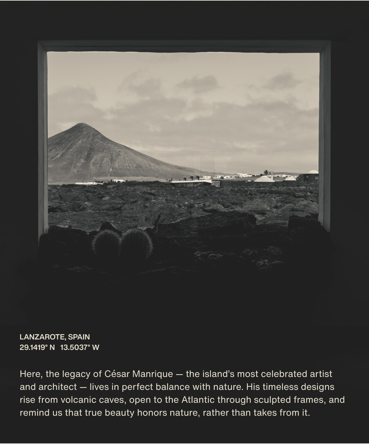 Lanzarote, Spain | 29.1419° N  13.5037° W | Here, the legacy of César Manrique — the island’s most celebrated artist and architect — lives in perfect balance with nature. His timeless designs rise from volcanic caves, open to the Atlantic through sculpted frames, and remind us that true beauty honors nature, rather than takes from it.