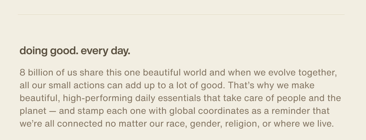 doing good. every day. | 8 billion of us share this one beautiful world and when we evolve together, all our small actions can add up to a lot of good. That’s why we make beautiful, high-performing daily essentials that take care of people and the planet — and stamp each one with global coordinates as a reminder that we’re all connected no matter our race, gender, religion, or where we live.