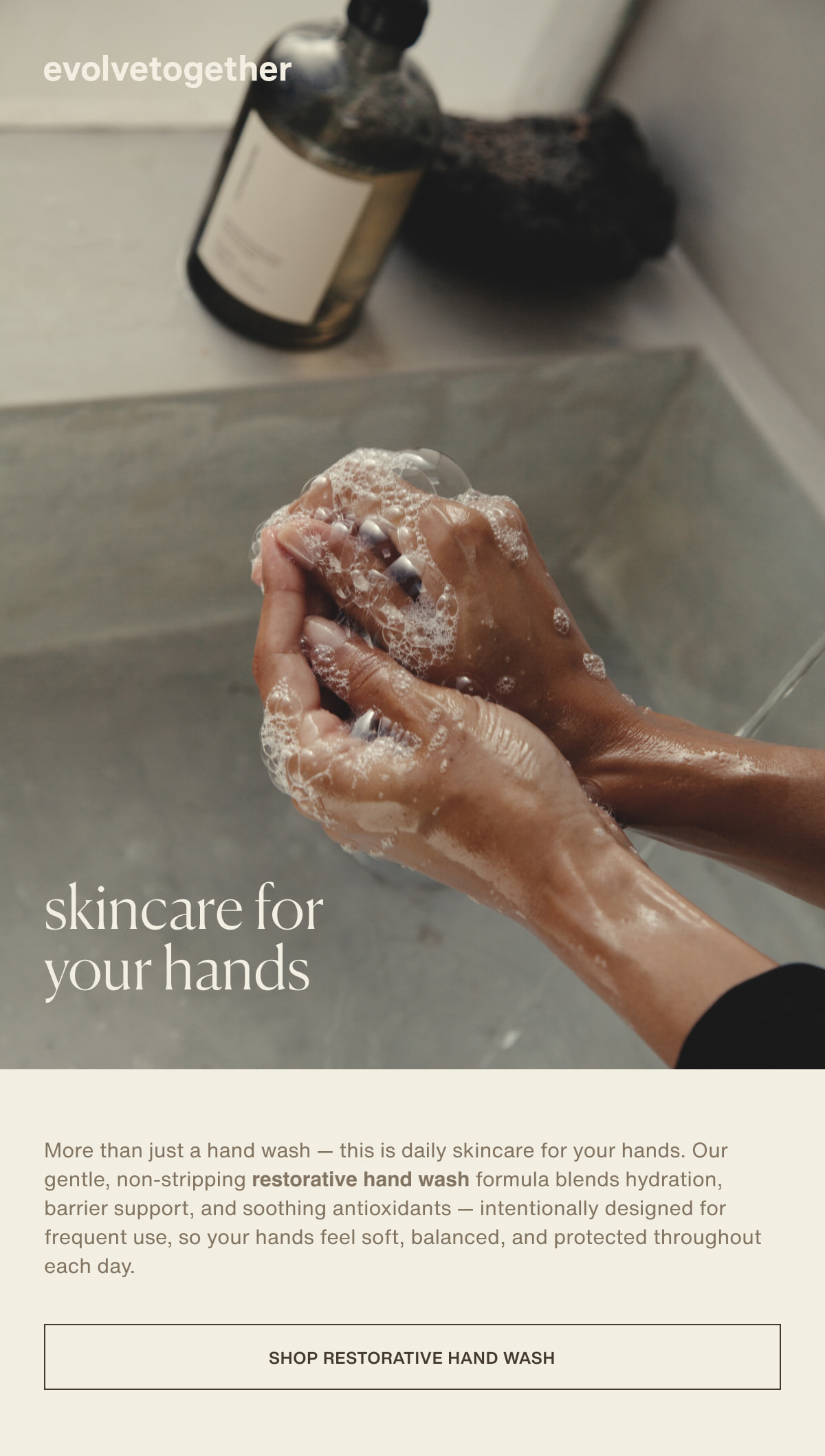 evolvetogether | skincare for your hands | More than just a hand wash — this is daily skincare for your hands. Our gentle, non-stripping restorative hand wash formula blends hydration, barrier support, and soothing antioxidants — intentionally designed for frequent use, so your hands feel soft, balanced, and protected throughout each day. | [ shop restorative hand wash ]