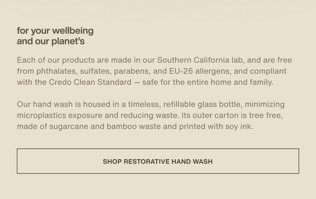 for your wellbeing and our planet's | Each of our products are made in our Southern California lab, and are free from phthalates, sulfates, parabens, and EU-26 allergens, and compliant with the Credo Clean Standard — safe for the entire home and family. | Our hand wash is housed in a timeless, refillable glass bottle, minimizing microplastics exposure and reducing waste. Its outer carton is tree free, made of sugarcane and bamboo waste and printed with soy ink. | [ shop restorative hand wash ]