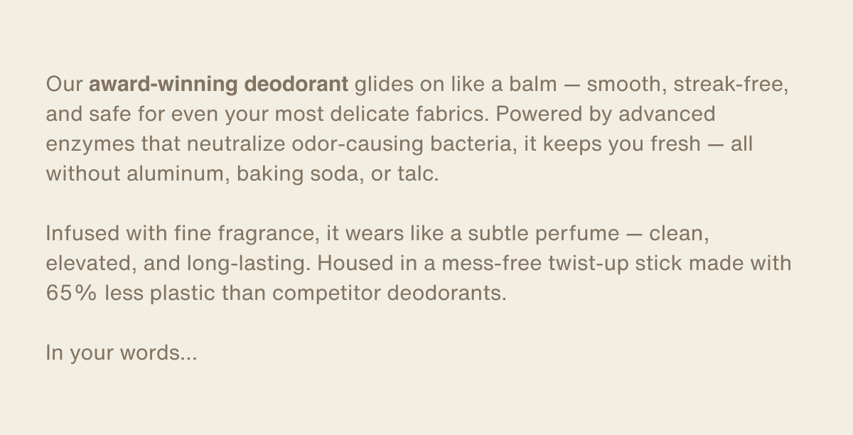 Our award-winning deodorant glides on like a balm — smooth, streak-free, and safe for even your most delicate fabrics. Powered by advanced enzymes that neutralize odor-causing bacteria, it keeps you fresh — all without aluminum, baking soda, or talc. | Infused with fine fragrance, it wears like a subtle perfume — clean, elevated, and long-lasting. Housed in a mess-free twist-up stick made with 65% less plastic than competitor deodorants. | In your words…
