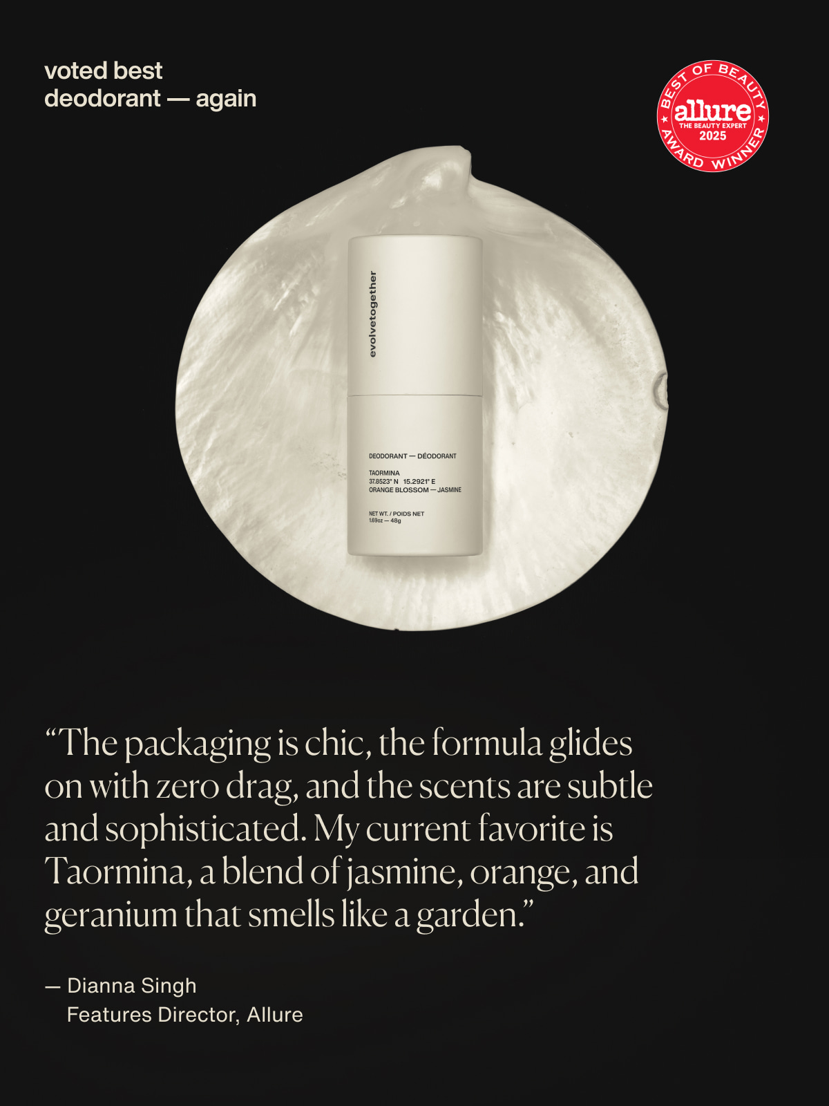 voted best deodorant — again | “The packaging is chic, the formula glides on with zero drag, and the scents are subtle and sophisticated. My current favorite is Taormina, a blend of jasmine, orange, and geranium that smells like a garden.” — Dianna Singh | Features Director, Allure