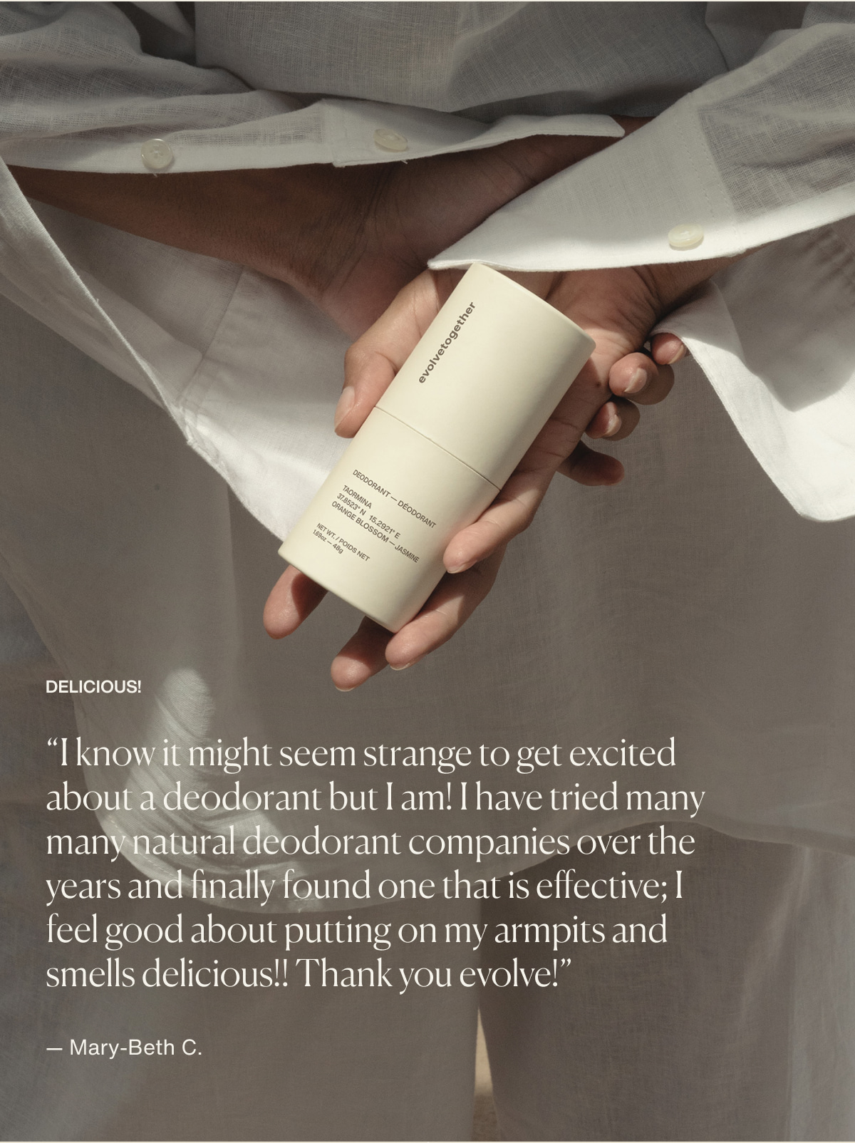 Delicious! | “I know it might seem strange to get excited about a deodorant but I am! I have tried many many natural deodorant companies over the years and finally found one that is effective; I feel good about putting on my armpits and smells delicious!! Thank you evolve!” — Mary-Beth C.