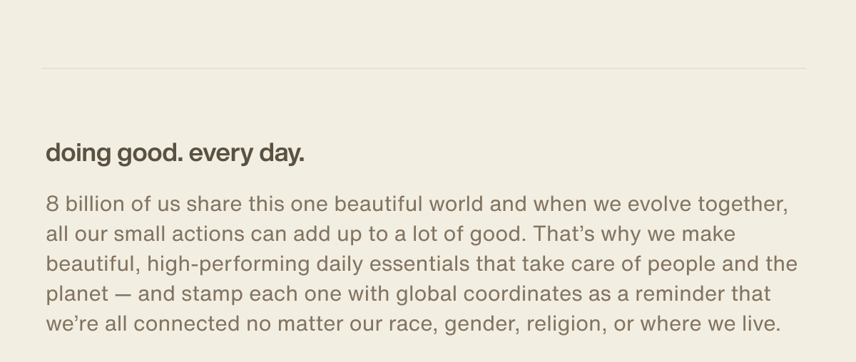 doing good. every day. | 8 billion of us share this one beautiful world and when we evolve together, all our small actions can add up to a lot of good. That’s why we make beautiful, high-performing daily essentials that take care of people and the planet — and stamp each one with global coordinates as a reminder that we’re all connected no matter our race, gender, religion, or where we live.