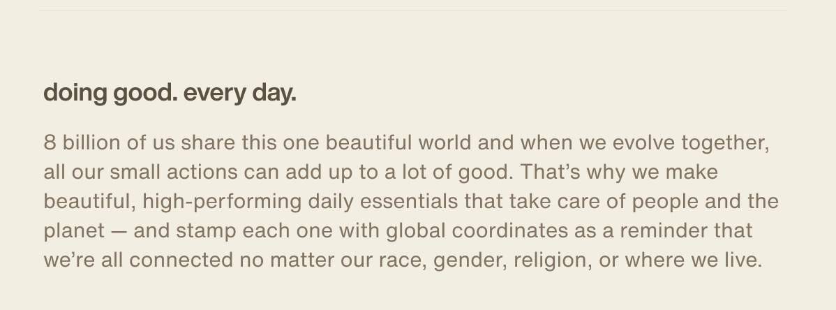 doing good. every day. | 8 billion of us share this one beautiful world and when we evolve together, all our small actions can add up to a lot of good. That’s why we make beautiful, high-performing daily essentials that take care of people and the planet — and stamp each one with global coordinates as a reminder that we’re all connected no matter our race, gender, religion, or where we live.