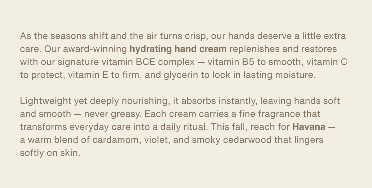 As the seasons shift and the air turns crisp, our hands deserve a little extra care. Our award-winning hydrating hand cream replenishes and restores with our signature vitamin BCE complex — vitamin B5 to smooth, vitamin C to protect, vitamin E to firm, and glycerin to lock in lasting moisture. | Lightweight yet deeply nourishing, it absorbs instantly, leaving hands soft and smooth — never greasy. Each cream carries a fine fragrance that transforms everyday care into a daily ritual. This fall, reach for Havana — a warm blend of cardamom, violet, and smoky cedarwood that lingers softly on skin.