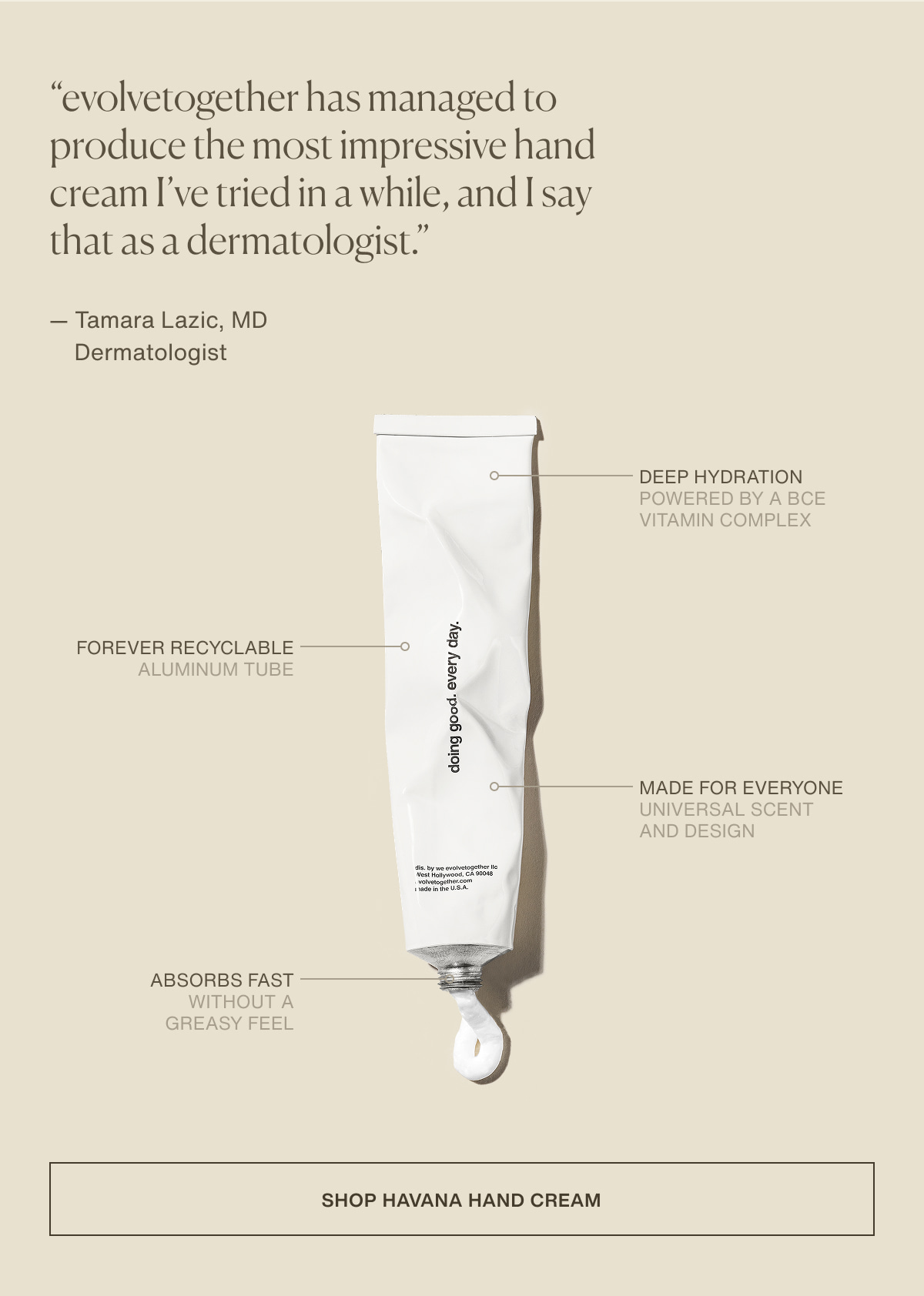 “evolvetogether has managed to produce the most impressive hand cream I’ve tried in a while, and I say that as a dermatologist.” — Tamara Lazic, MD | Dermatologist | deep hydration | powered by a BCE vitamin complex | forever recyclable | aluminum tube | made for everyone | universal scent and design | absorbs fast | without a greasy feel | [ shop havana hand cream ]