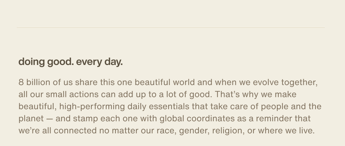 doing good. every day. | 8 billion of us share this one beautiful world and when we evolve together, all our small actions can add up to a lot of good. That’s why we make beautiful, high-performing daily essentials that take care of people and the planet — and stamp each one with global coordinates as a reminder that we’re all connected no matter our race, gender, religion, or where we live.