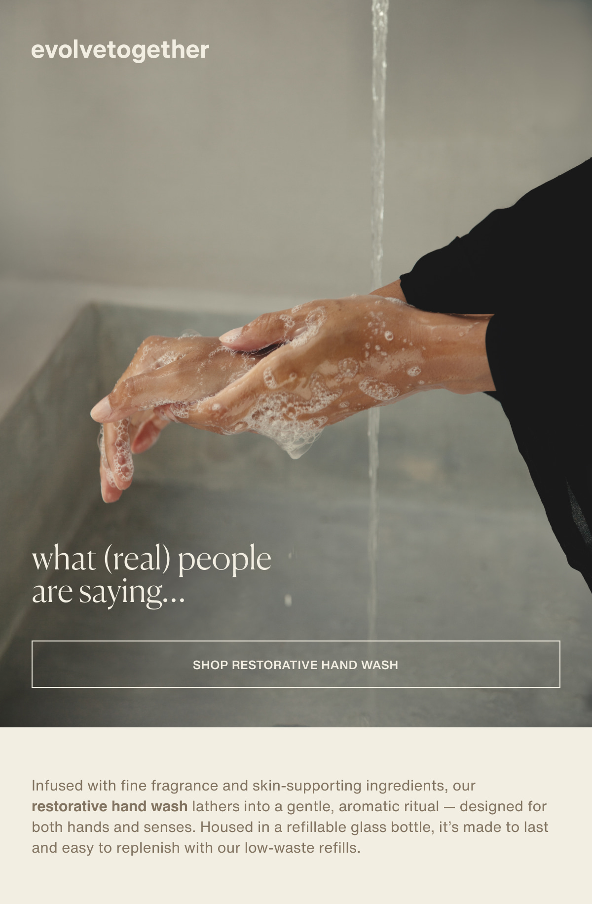 evolvetogether | what (real) people are saying… | [ shop restorative hand wash ] | Infused with fine fragrance and skin-supporting ingredients, our restorative hand wash lathers into a gentle, aromatic ritual — designed for both hands and senses. Housed in a refillable glass bottle, it’s made to last and easy to replenish with our low-waste refills.