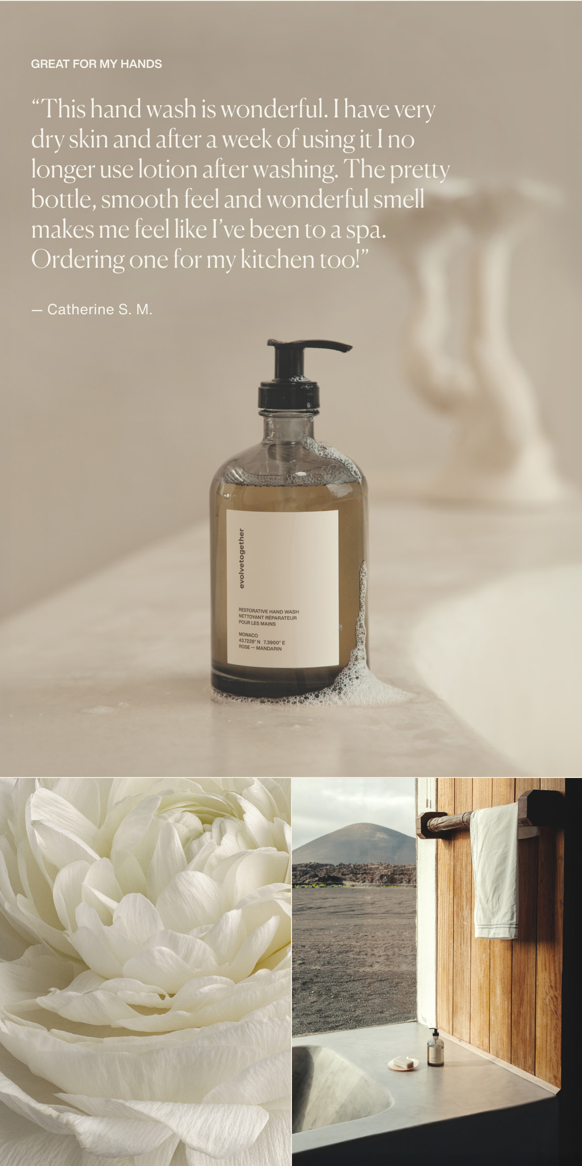 Great For My Hands | “This hand wash is wonderful. I have very dry skin and after a week of using it I no longer use lotion after washing. The pretty bottle, smooth feel and wonderful smell makes me feel like I’ve been to a spa. Ordering one for my kitchen too!” — Catherine S. M.