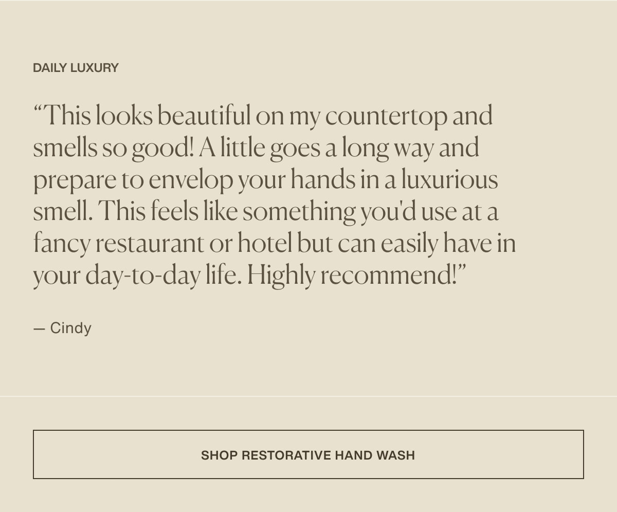 Daily Luxury | “This looks beautiful on my countertop and smells so good! A little goes a long way and prepare to envelop your hands in a luxurious smell. This feels like something you'd use at a fancy restaurant or hotel but can easily have in your day-to-day life. Highly recommend!” — Cindy | [ shop restorative hand wash ]